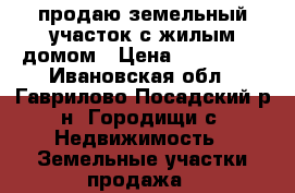 продаю земельный участок с жилым домом › Цена ­ 500 000 - Ивановская обл., Гаврилово-Посадский р-н, Городищи с. Недвижимость » Земельные участки продажа   